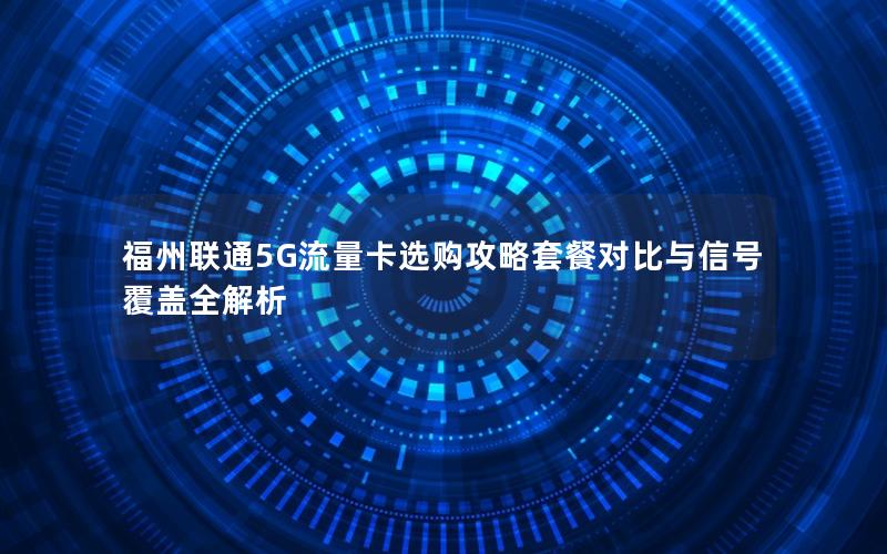 福州联通5G流量卡选购攻略套餐对比与信号覆盖全解析