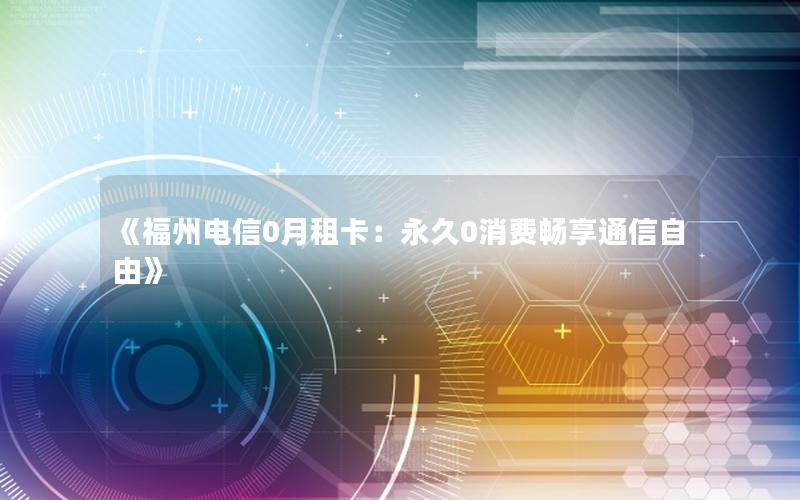 《福州电信0月租卡：永久0消费畅享通信自由》