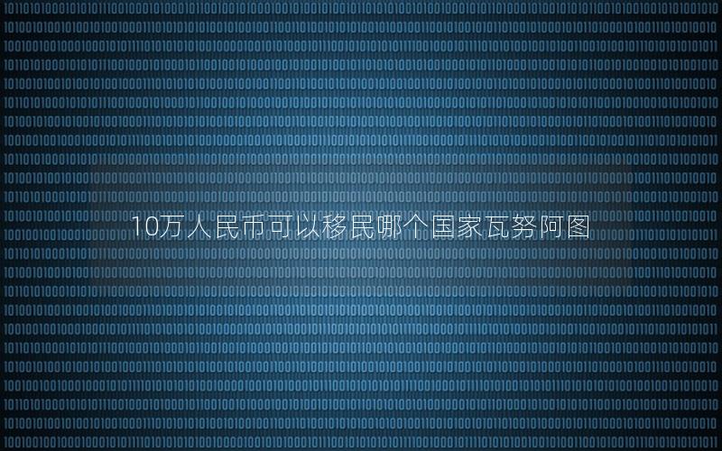 10万人民币可以移民哪个国家瓦努阿图