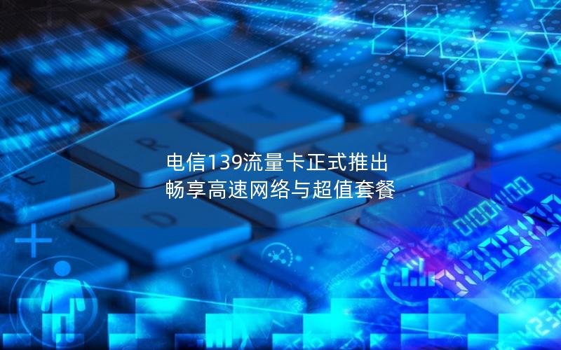 电信139流量卡正式推出 畅享高速网络与超值套餐