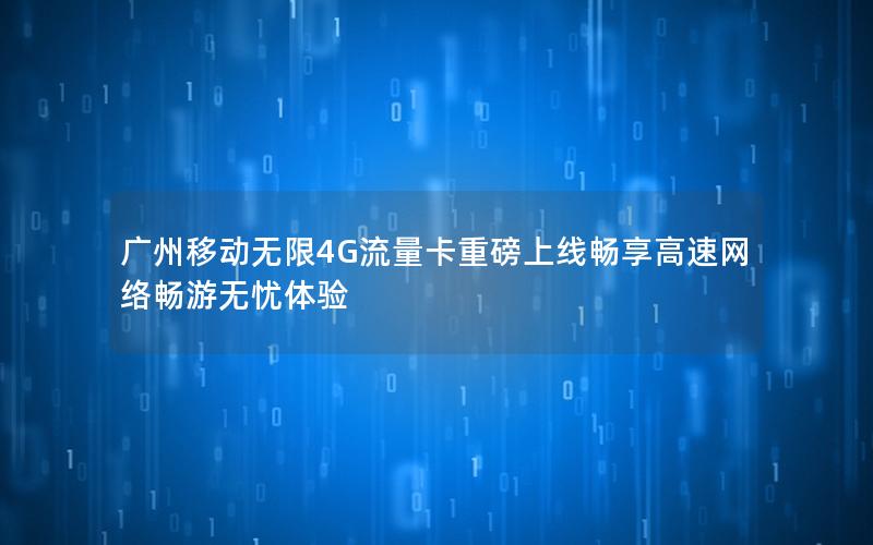 广州移动无限4G流量卡重磅上线畅享高速网络畅游无忧体验