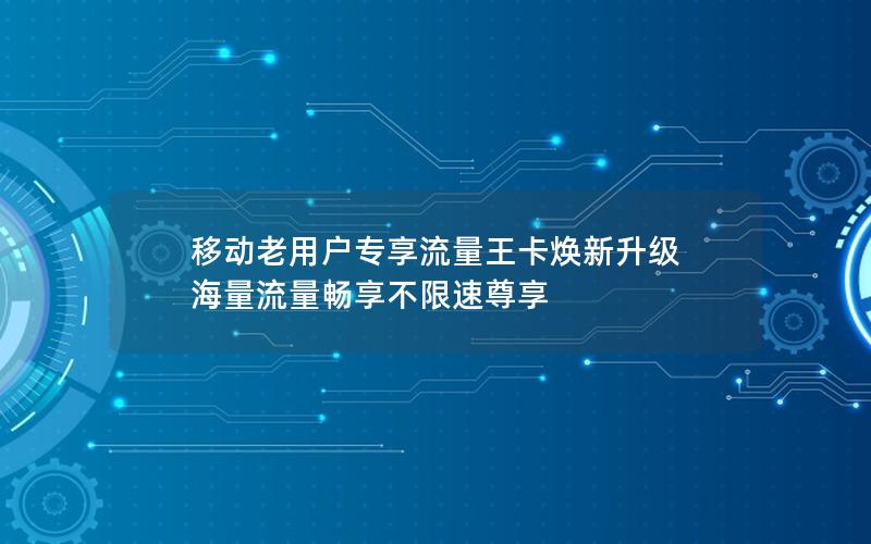移动老用户专享流量王卡焕新升级 海量流量畅享不限速尊享