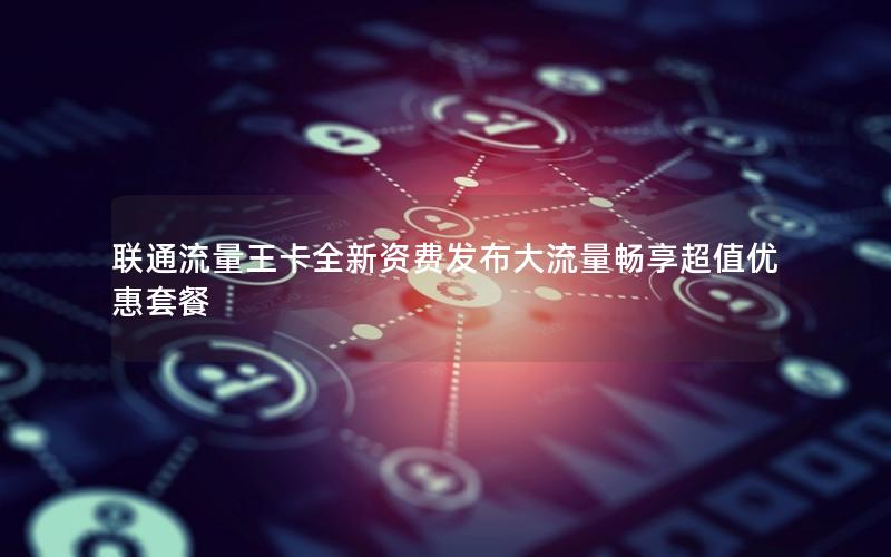 联通流量王卡全新资费发布大流量畅享超值优惠套餐