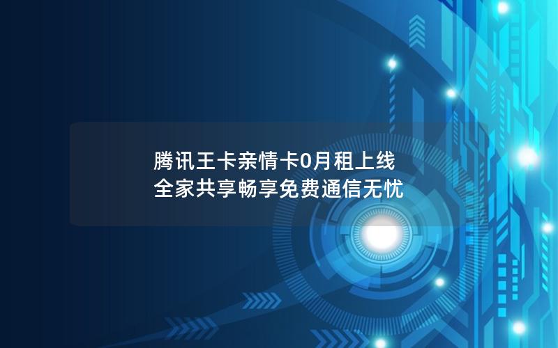 腾讯王卡亲情卡0月租上线 全家共享畅享免费通信无忧