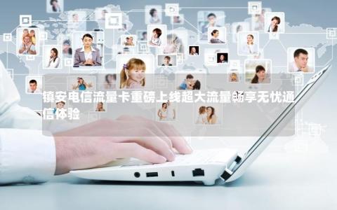 镇安电信流量卡重磅上线超大流量畅享无忧通信体验