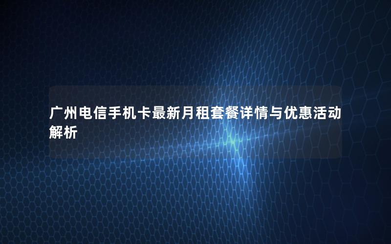 广州电信手机卡最新月租套餐详情与优惠活动解析