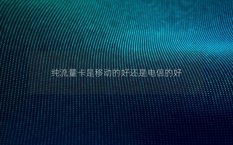 纯流量卡是移动的好还是电信的好