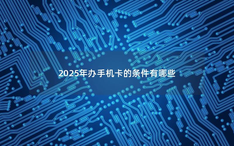 2025年办手机卡的条件有哪些