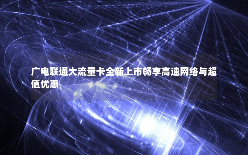 广电联通大流量卡全新上市畅享高速网络与超值优惠
