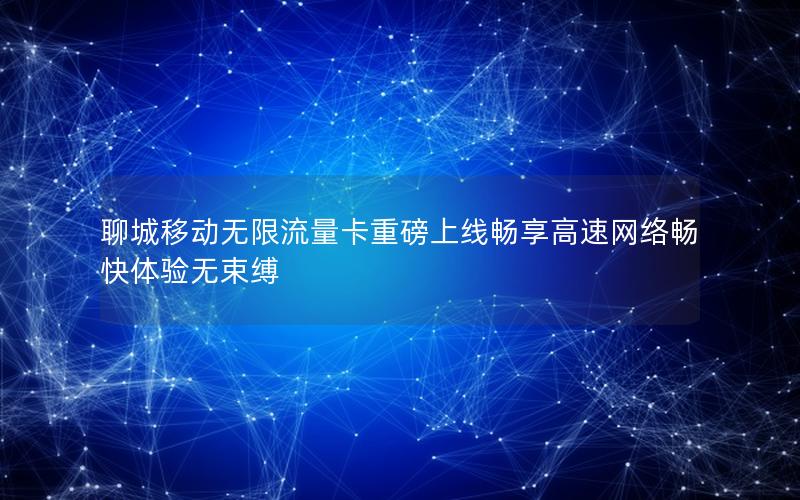 聊城移动无限流量卡重磅上线畅享高速网络畅快体验无束缚