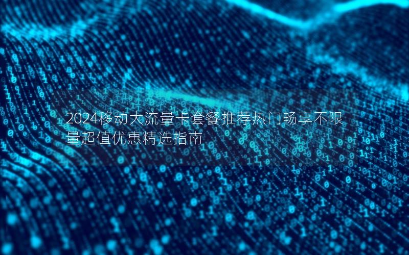 2024移动大流量卡套餐推荐热门畅享不限量超值优惠精选指南
