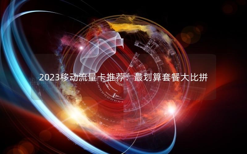 2023移动流量卡推荐：最划算套餐大比拼