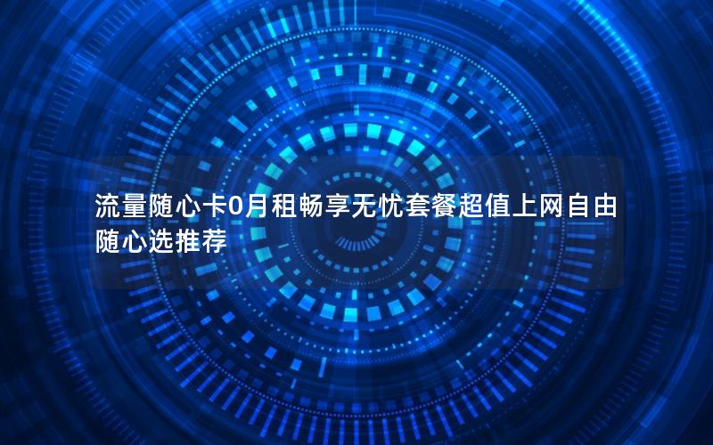 流量随心卡0月租畅享无忧套餐超值上网自由随心选推荐