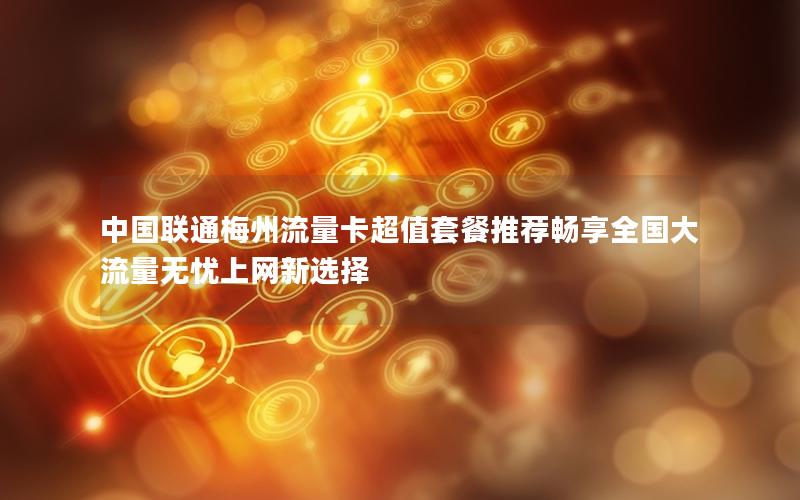 中国联通梅州流量卡超值套餐推荐畅享全国大流量无忧上网新选择