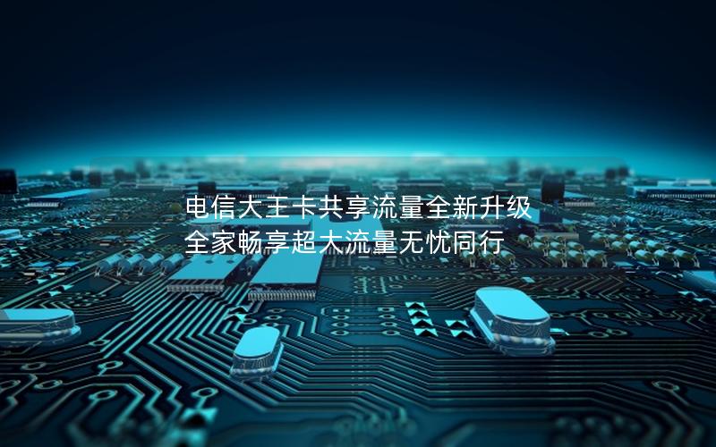 电信大王卡共享流量全新升级 全家畅享超大流量无忧同行