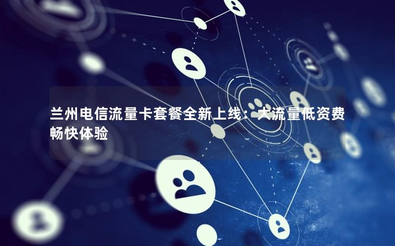 兰州电信流量卡套餐全新上线：大流量低资费畅快体验