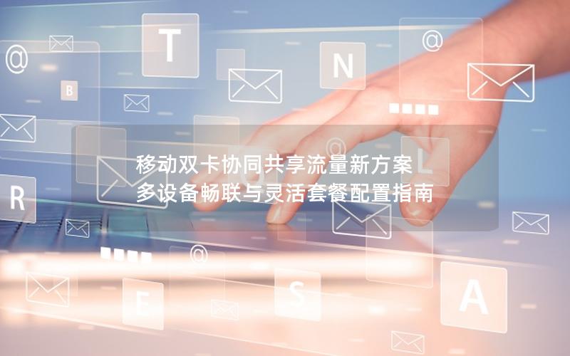 移动双卡协同共享流量新方案 多设备畅联与灵活套餐配置指南