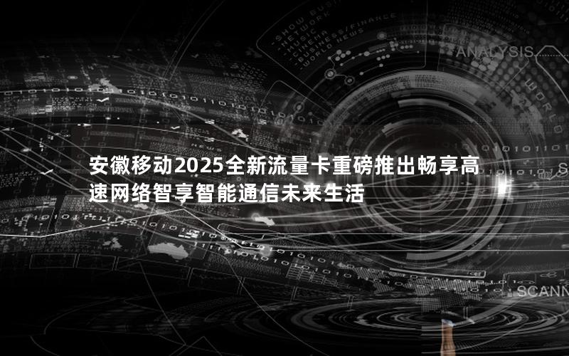 安徽移动2025全新流量卡重磅推出畅享高速网络智享智能通信未来生活