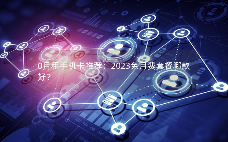 0月租手机卡推荐：2023免月费套餐哪款好？