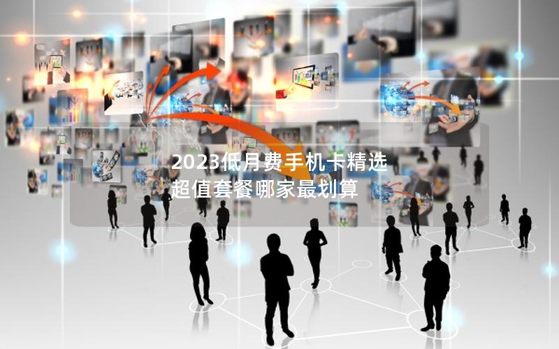 2023低月费手机卡精选 超值套餐哪家最划算