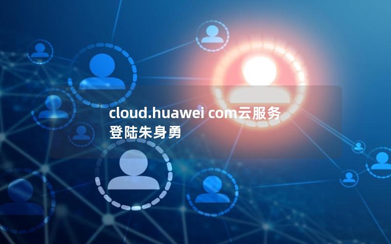 cloud.huawei com云服务 登陆朱身勇