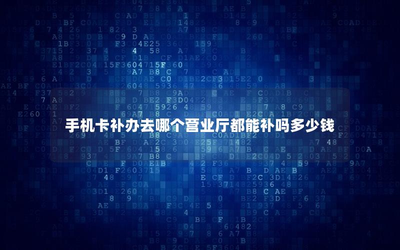手机卡补办去哪个营业厅都能补吗多少钱