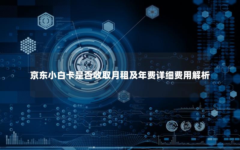 京东小白卡是否收取月租及年费详细费用解析
