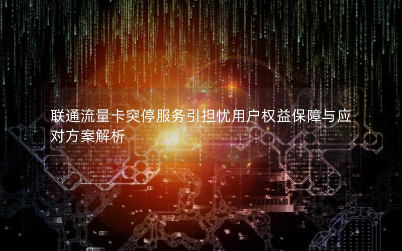 联通流量卡突停服务引担忧用户权益保障与应对方案解析