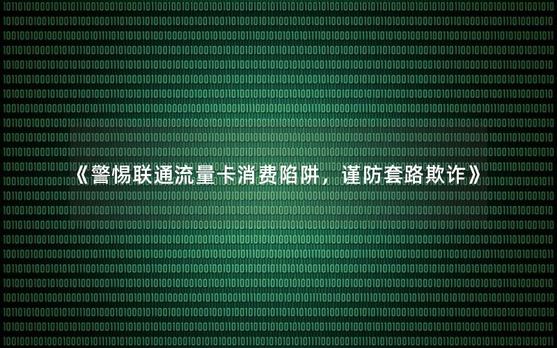 《警惕联通流量卡消费陷阱，谨防套路欺诈》