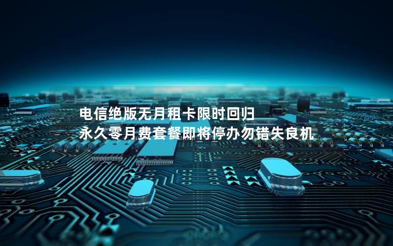 电信绝版无月租卡限时回归 永久零月费套餐即将停办勿错失良机