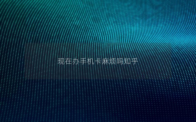 现在办手机卡麻烦吗神卡网
