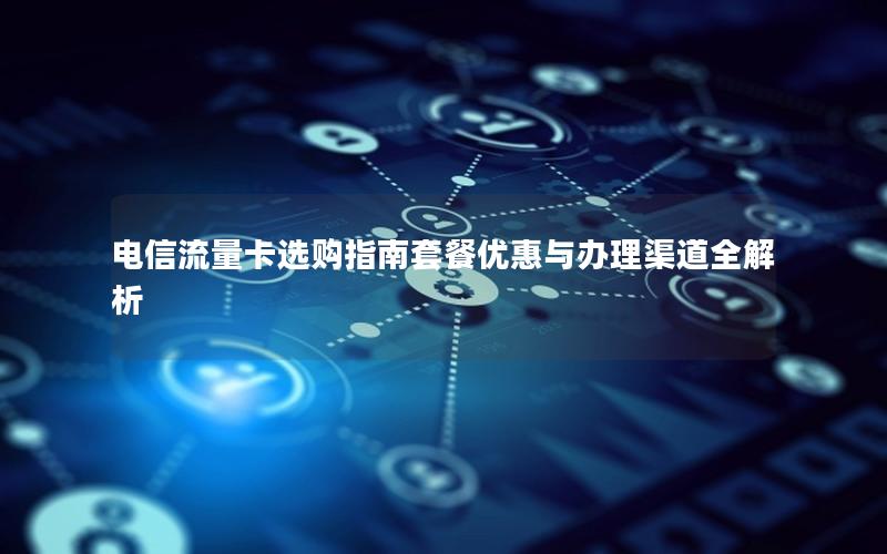 电信流量卡选购指南套餐优惠与办理渠道全解析