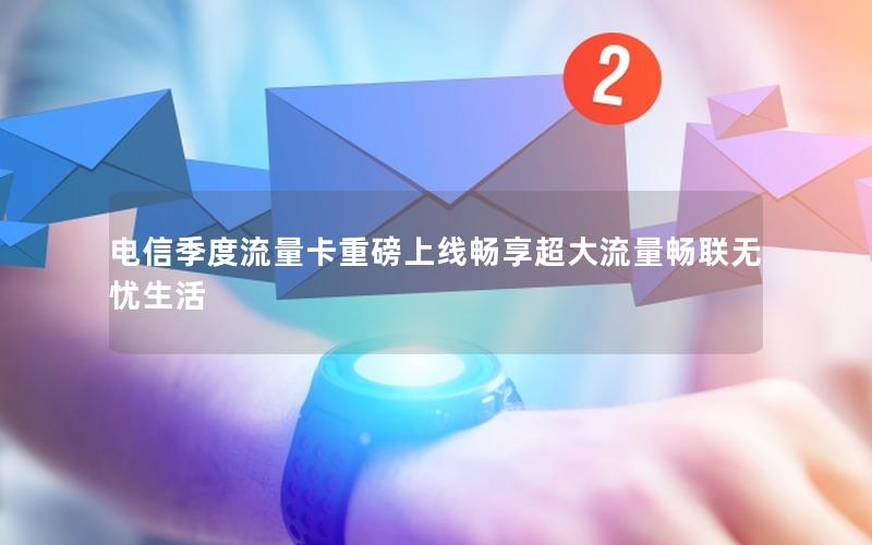 电信季度流量卡重磅上线畅享超大流量畅联无忧生活