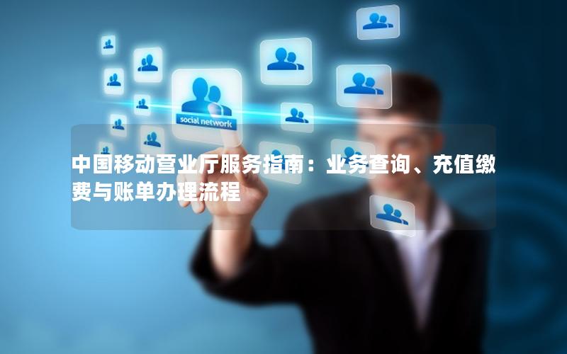 中国移动营业厅服务指南：业务查询、充值缴费与账单办理流程