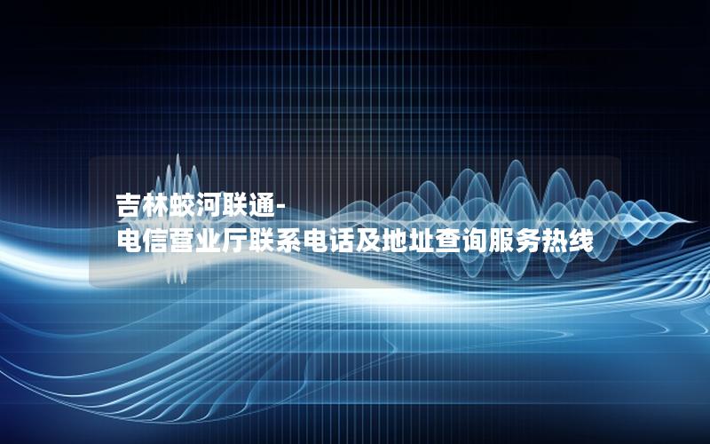 吉林蛟河联通-电信营业厅联系电话及地址查询服务热线