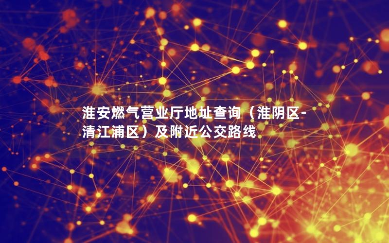 淮安燃气营业厅地址查询（淮阴区-清江浦区）及附近公交路线