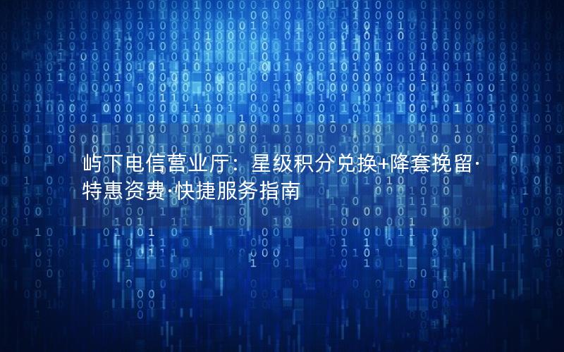 屿下电信营业厅：星级积分兑换+降套挽留·特惠资费·快捷服务指南