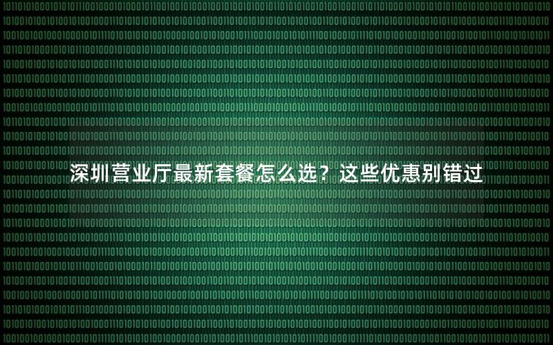 深圳营业厅最新套餐怎么选？这些优惠别错过