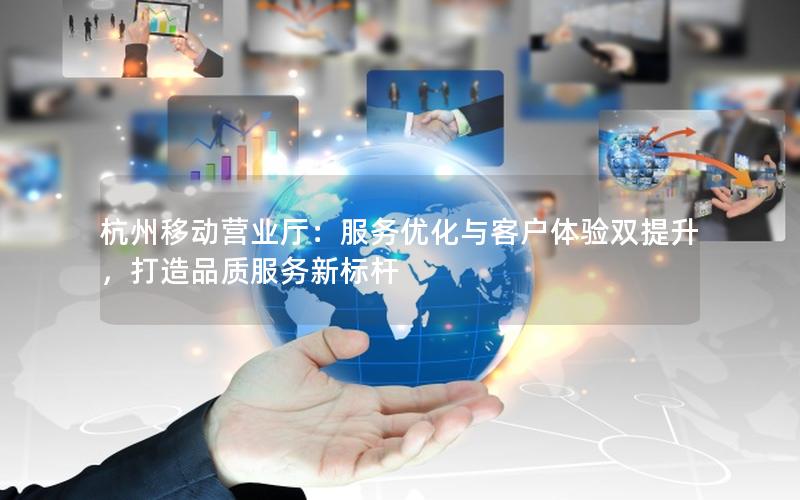 杭州移动营业厅：服务优化与客户体验双提升，打造品质服务新标杆