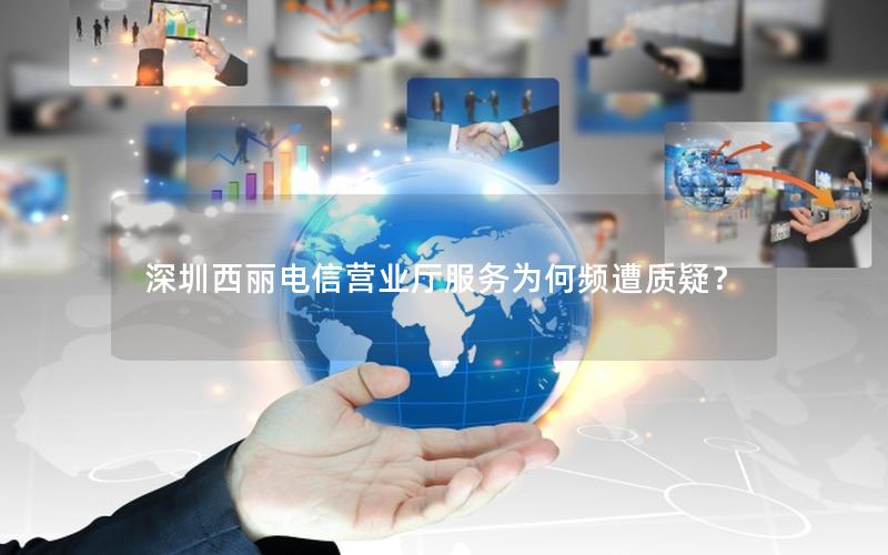 深圳西丽电信营业厅服务为何频遭质疑？