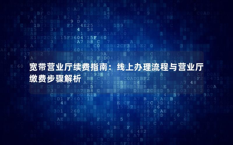 宽带营业厅续费指南：线上办理流程与营业厅缴费步骤解析