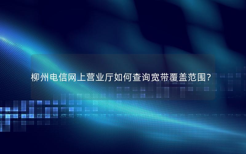 柳州电信网上营业厅如何查询宽带覆盖范围？