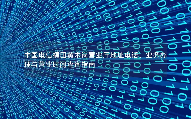 中国电信福田黄木岗营业厅地址电话、业务办理与营业时间查询指南