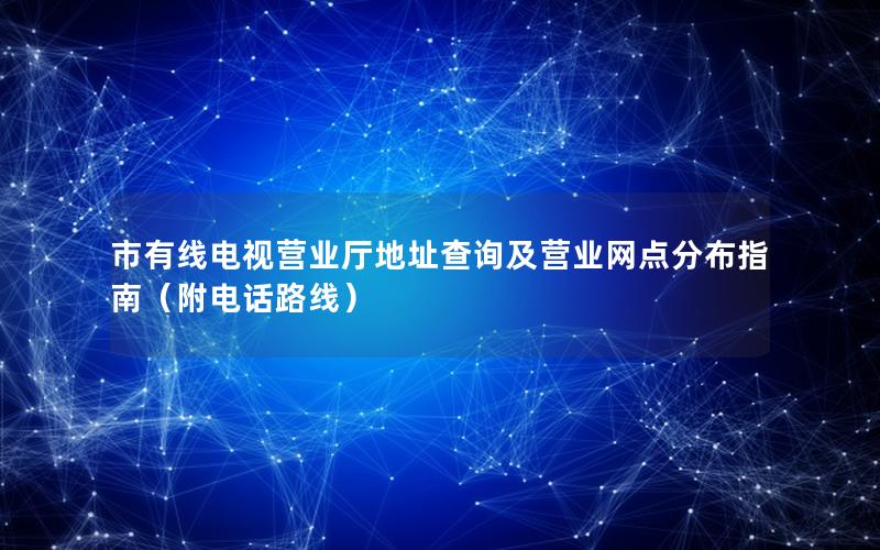 市有线电视营业厅地址查询及营业网点分布指南（附电话路线）