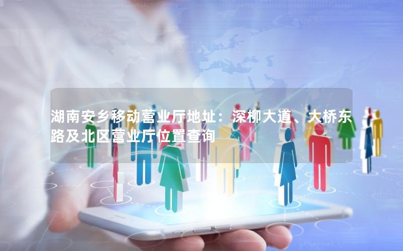 湖南安乡移动营业厅地址：深柳大道、大桥东路及北区营业厅位置查询