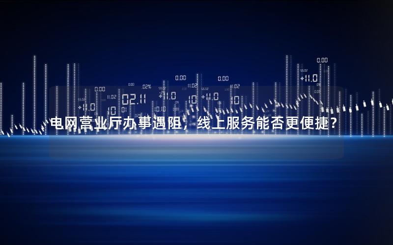电网营业厅办事遇阻，线上服务能否更便捷？