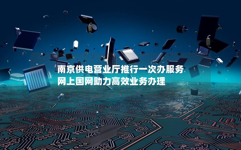 南京供电营业厅推行一次办服务 网上国网助力高效业务办理