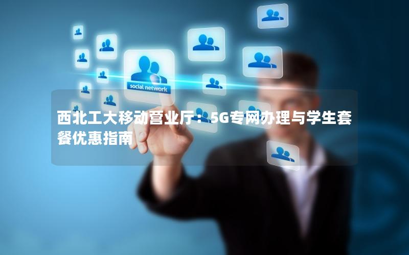 西北工大移动营业厅：5G专网办理与学生套餐优惠指南