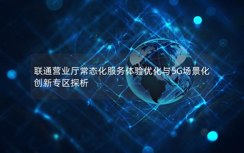 联通营业厅常态化服务体验优化与5G场景化创新专区探析
