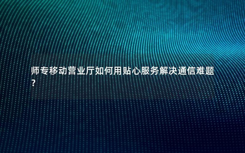师专移动营业厅如何用贴心服务解决通信难题？